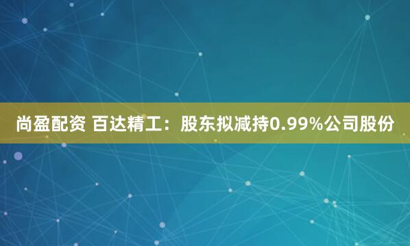 尚盈配资 百达精工：股东拟减持0.99%公司股份
