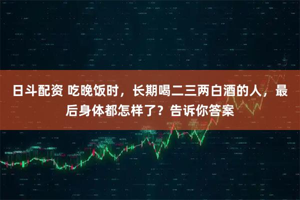 日斗配资 吃晚饭时，长期喝二三两白酒的人，最后身体都怎样了？告诉你答案
