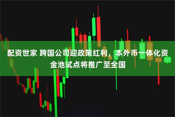 配资世家 跨国公司迎政策红利，本外币一体化资金池试点将推广至全国