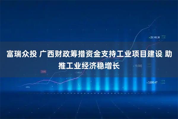富瑞众投 广西财政筹措资金支持工业项目建设 助推工业经济稳增长