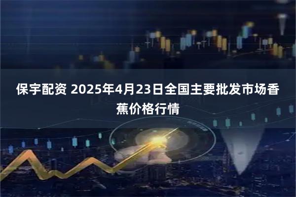 保宇配资 2025年4月23日全国主要批发市场香蕉价格行情