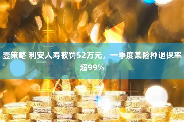 壹策略 利安人寿被罚52万元，一季度某险种退保率超99%