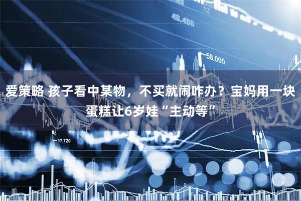 爱策略 孩子看中某物，不买就闹咋办？宝妈用一块蛋糕让6岁娃“主动等”