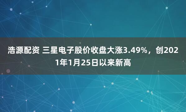 浩源配资 三星电子股价收盘大涨3.49%，创2021年1月25日以来新高