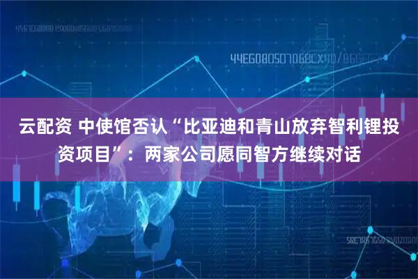 云配资 中使馆否认“比亚迪和青山放弃智利锂投资项目”：两家公司愿同智方继续对话