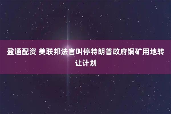 盈通配资 美联邦法官叫停特朗普政府铜矿用地转让计划
