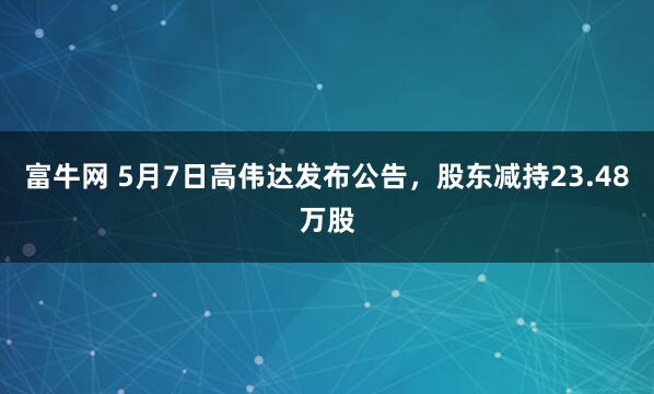富牛网 5月7日高伟达发布公告，股东减持23.48万股