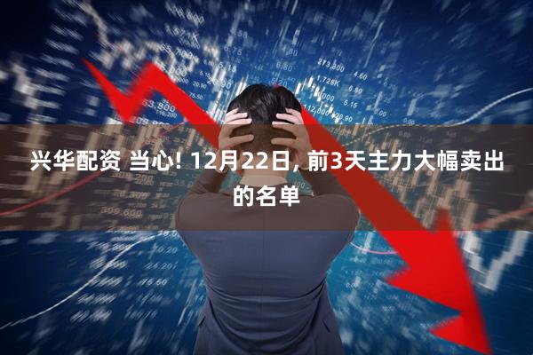 兴华配资 当心! 12月22日, 前3天主力大幅卖出的名单