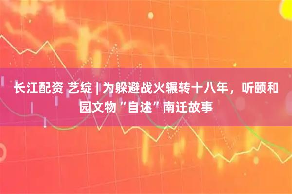 长江配资 艺绽 | 为躲避战火辗转十八年，听颐和园文物“自述”南迁故事