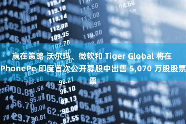 赢在策略 沃尔玛、微软和 Tiger Global 将在 PhonePe 印度首次公开募股中出售 5,070 万股股票