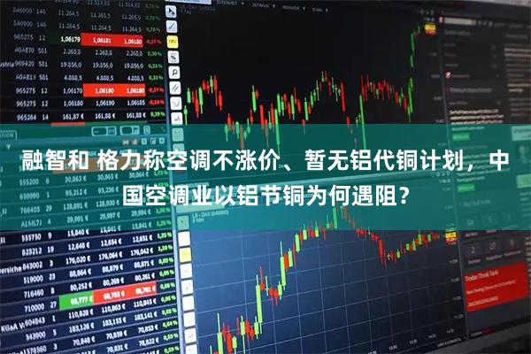 融智和 格力称空调不涨价、暂无铝代铜计划，中国空调业以铝节铜为何遇阻？