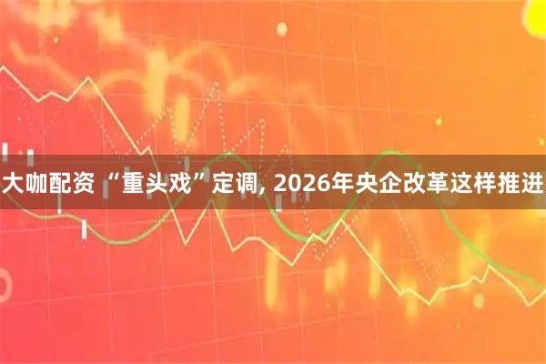 大咖配资 “重头戏”定调, 2026年央企改革这样推进