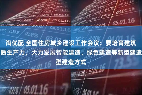 淘优配 全国住房城乡建设工作会议：要培育建筑业新质生产力，大力发展智能建造、绿色建造等新型建造方式