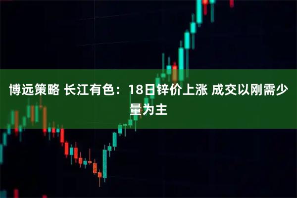博远策略 长江有色：18日锌价上涨 成交以刚需少量为主