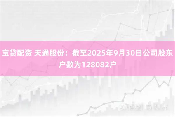 宝贷配资 天通股份：截至2025年9月30日公司股东户数为128082户