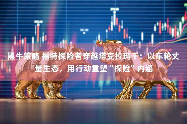 黑牛策略 福特探险者穿越塔克拉玛干:以车轮丈量生态,用行动重塑“探险”内涵