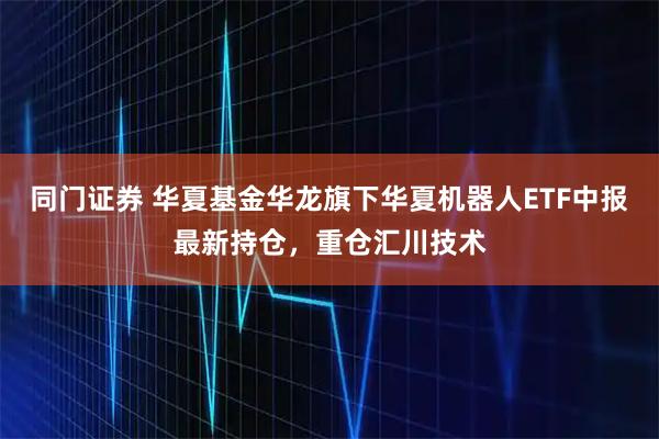 同门证券 华夏基金华龙旗下华夏机器人ETF中报最新持仓，重仓汇川技术