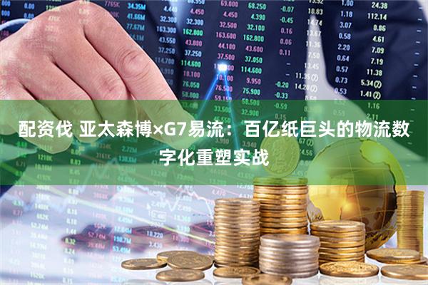 配资伐 亚太森博×G7易流：百亿纸巨头的物流数字化重塑实战